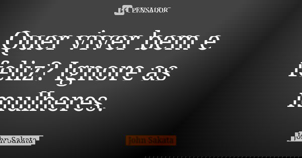 Quer viver bem e feliz? Ignore as mulheres.... Frase de John Sakata.