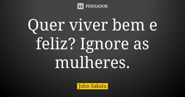 Quer viver bem e feliz? Ignore as mulheres.... Frase de John Sakata.