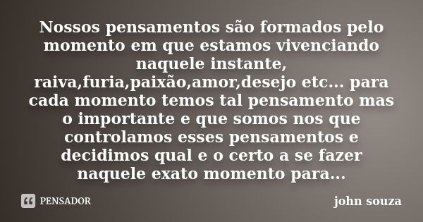 Nossos pensamentos são formados pelo momento em que estamos vivenciando naquele instante, raiva,furia,paixão,amor,desejo etc... para cada momento temos tal pens... Frase de John souza.