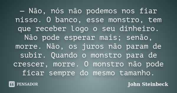 — Não, nós não podemos nos fiar nisso. O banco, esse monstro, tem que receber logo o seu dinheiro. Não pode esperar mais; senão, morre. Não, os juros não param ... Frase de John Steinbeck.