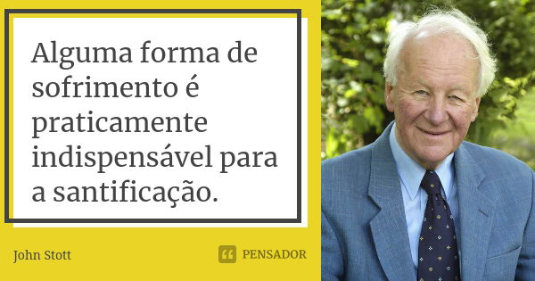 Alguma forma de sofrimento é praticamente indispensável para a santificação.... Frase de John Stott.