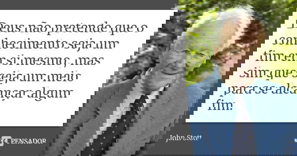 Deus não pretende que o conhecimento seja um fim em si mesmo, mas sim que seja um meio para se alcançar algum fim.... Frase de John Stott.