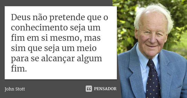 Deus não pretende que o conhecimento seja um fim em si mesmo, mas sim que seja um meio para se alcançar algum fim.... Frase de John Stott.