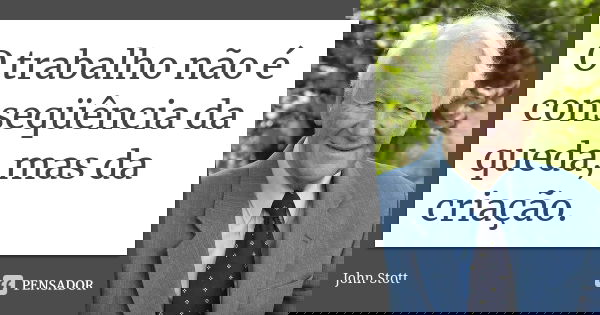 O trabalho não é conseqüência da queda, mas da criação.... Frase de John Stott.