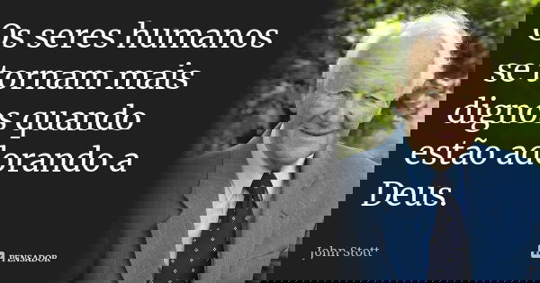 Os seres humanos se tornam mais dignos quando estão adorando a Deus.... Frase de John Stott.