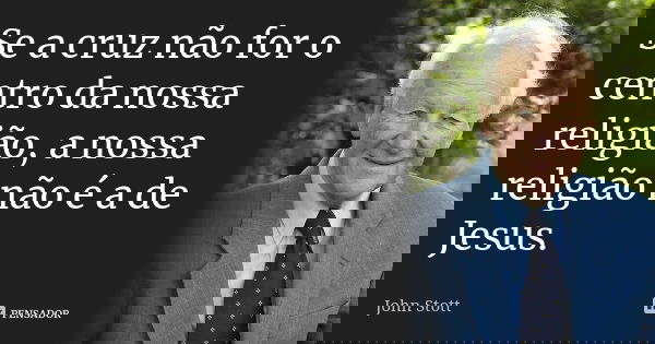 Se a cruz não for o centro da nossa religião, a nossa religião não é a de Jesus.... Frase de John Stott.