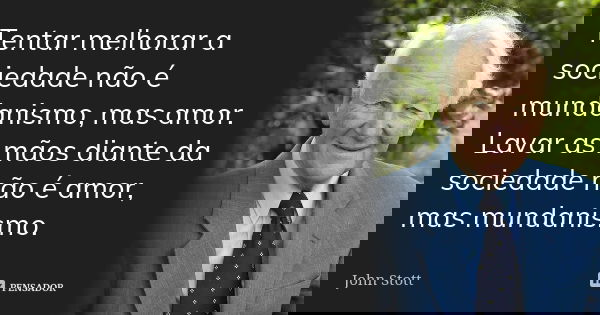Tentar melhorar a sociedade não é mundanismo, mas amor. Lavar as mãos diante da sociedade não é amor, mas mundanismo.... Frase de John Stott.