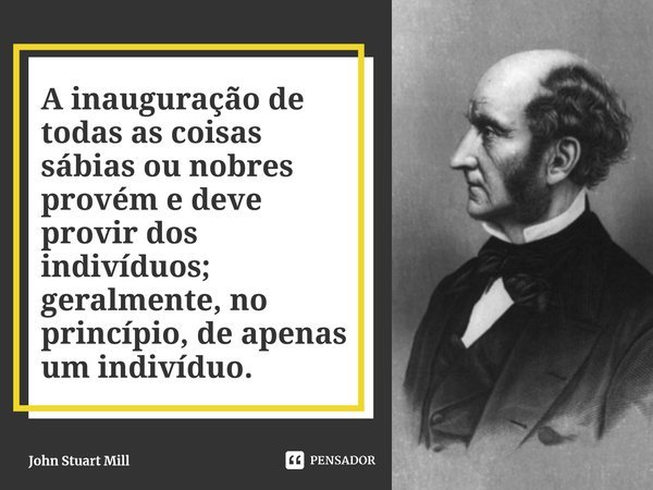 ⁠A inauguração de todas as coisas sábias ou nobres provém e deve provir dos indivíduos; geralmente, no princípio, de apenas um indivíduo.... Frase de John Stuart Mill.