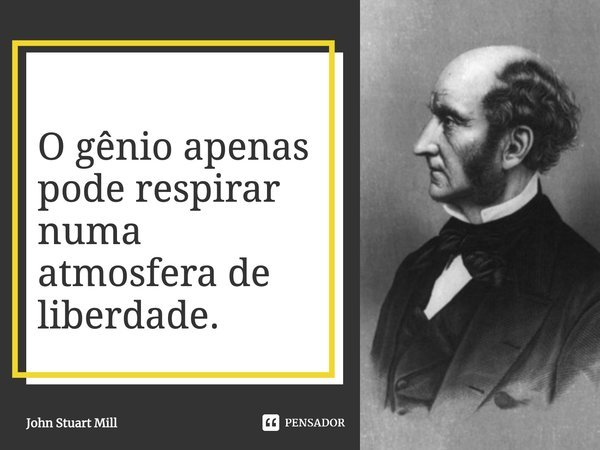 O gênio apenas pode respirar numa atmosfera de liberdade.... Frase de John Stuart Mill.