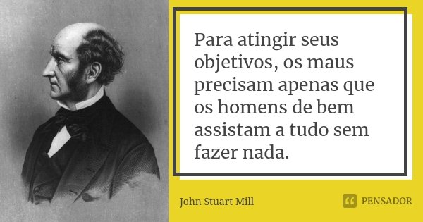 Para atingir seus objetivos, os maus precisam apenas que os homens de bem assistam a tudo sem fazer nada.... Frase de John Stuart Mill.