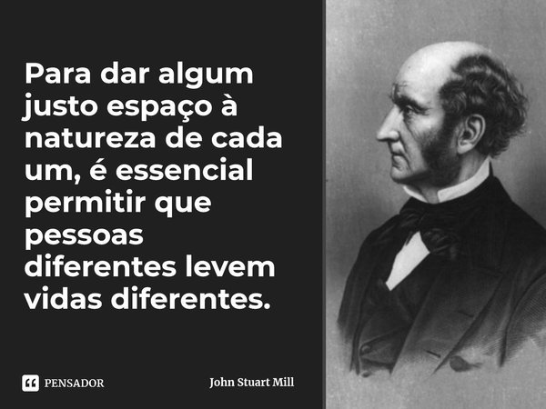 ⁠Para dar algum justo espaço à natureza de cada um, é essencial permitir que pessoas diferentes levem vidas diferentes.... Frase de John Stuart Mill.