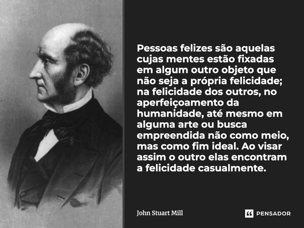 Pessoas felizes são aquelas cujas mentes estão fixadas em algum outro objeto que não seja a própria felicidade; na felicidade dos outros, no aperfeiçoamento da ... Frase de John Stuart Mill.