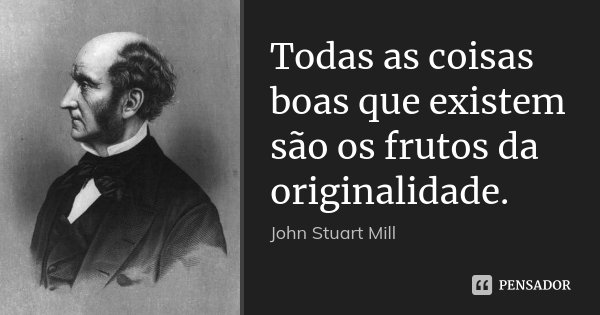 Todas as coisas boas que existem são os frutos da originalidade.... Frase de John Stuart Mill.
