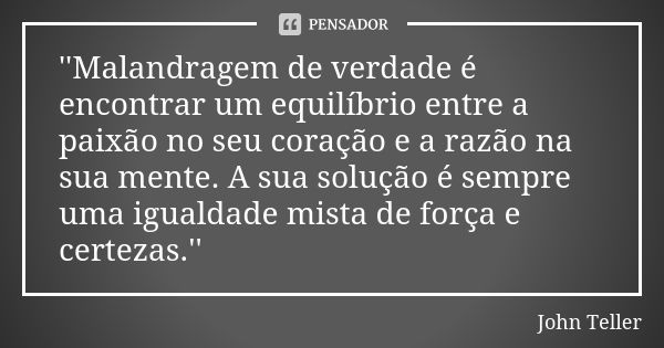 ''Malandragem de verdade é encontrar um equilíbrio entre a paixão no seu coração e a razão na sua mente. A sua solução é sempre uma igualdade mista de força e c... Frase de John Teller.