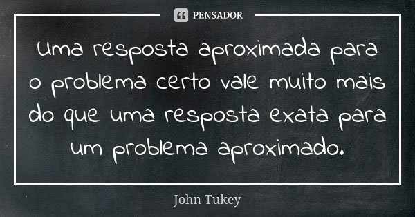 Uma resposta aproximada para o problema certo vale muito mais do que uma resposta exata para um problema aproximado.... Frase de John Tukey.