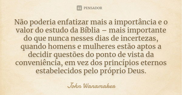 Não poderia enfatizar mais a importância e o valor do estudo da Bíblia – mais importante do que nunca nesses dias de incertezas, quando homens e mulheres estão ... Frase de John Wanamaker.