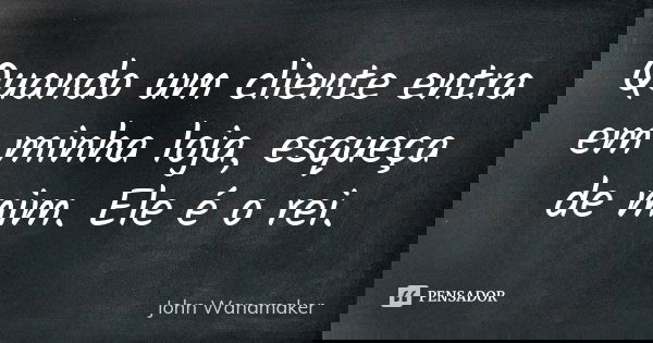 Quando um cliente entra em minha loja, esqueça de mim. Ele é o rei.... Frase de John Wanamaker.
