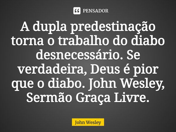 ⁠A dupla predestinação torna o trabalho do diabo desnecessário. Se verdadeira, Deus é pior que o diabo. John Wesley, Sermão Graça Livre.... Frase de John Wesley.