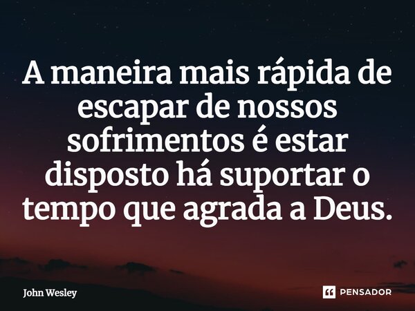 ⁠A maneira mais rápida de escapar de nossos sofrimentos é estar disposto há suportar o tempo que agrada a Deus.... Frase de John Wesley.