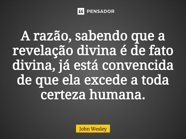 ⁠A razão, sabendo que a revelação divina é de fato divina, já está convencida de que ela excede a toda certeza humana.... Frase de John Wesley.