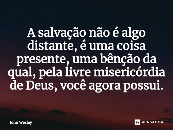 ⁠A salvação não é algo distante, é uma coisa presente, uma bênção da qual, pela livre misericórdia de Deus, você agora possui.... Frase de John Wesley.