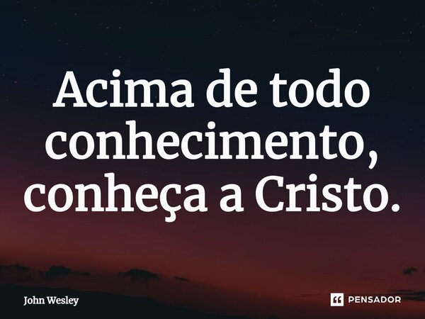 ⁠Acima de todo conhecimento, conheça a Cristo.... Frase de John Wesley.