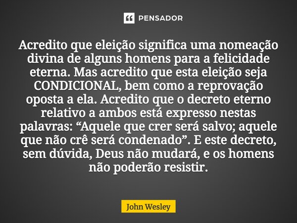 ⁠Acredito que eleição significa uma nomeação divina de alguns homens para a felicidade eterna. Mas acredito que esta eleição seja CONDICIONAL, bem como a reprov... Frase de John Wesley.