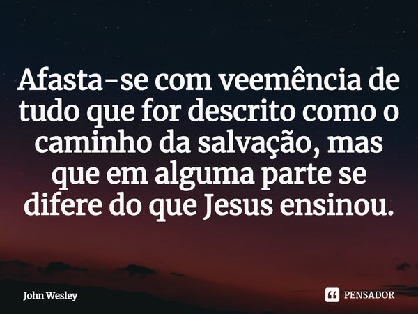 ⁠Afasta-se com veemência de tudo que for descrito como o caminho da salvação, mas que em alguma parte se difere do que Jesus ensinou.... Frase de John Wesley.