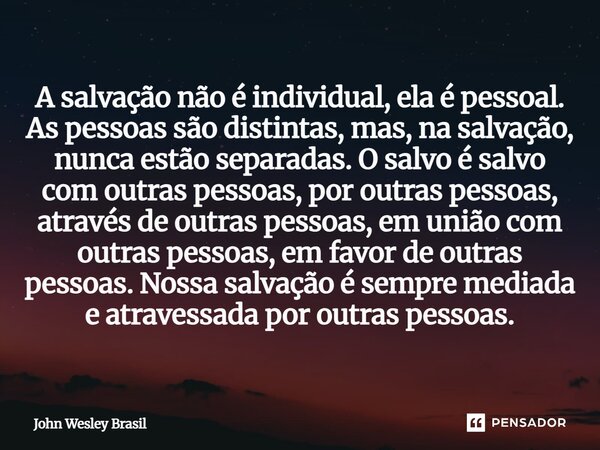 A salvação não é individual, ela é pessoal. As pessoas são distintas, mas, na salvação, nunca estão separadas. O salvo é salvo com outras pessoas, por outras p... Frase de John Wesley Brasil.