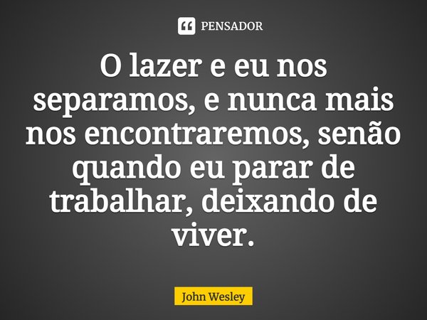 O lazer e eu nos separamos, e nunca mais nos encontraremos, senão quando eu parar de trabalhar, deixando de viver.... Frase de John Wesley.