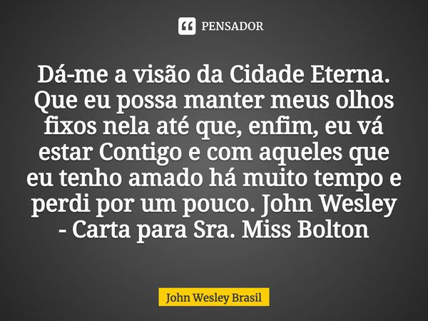 ⁠Dá-me a visão da Cidade Eterna. Que eu possa manter meus olhos fixos nela até que, enfim, eu vá estar Contigo e com aqueles que eu tenho amado há muito tempo e... Frase de John Wesley Brasil.