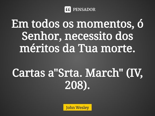 ⁠Em todos os momentos, ó Senhor, necessito dos méritos da Tua morte. Cartas a "Srta. March" (IV, 208).... Frase de John Wesley.