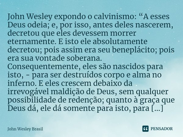 John Wesley expondo o calvinismo: “A esses Deus odeia; e, por isso, antes deles nascerem, decretou que eles devessem morrer eternamente. E isto ele absolutamen... Frase de John Wesley Brasil.