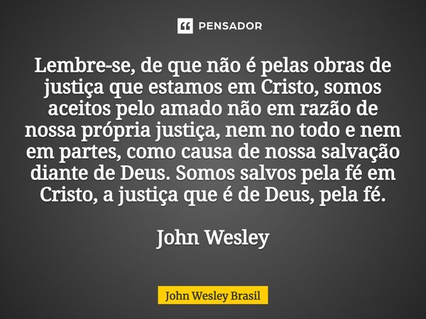 Lembre-se, de que não é pelas obras de justiça que estamos em Cristo, somos aceitos pelo amado não em razão de nossa própria justiça, nem no todo e nem em part... Frase de John Wesley Brasil.