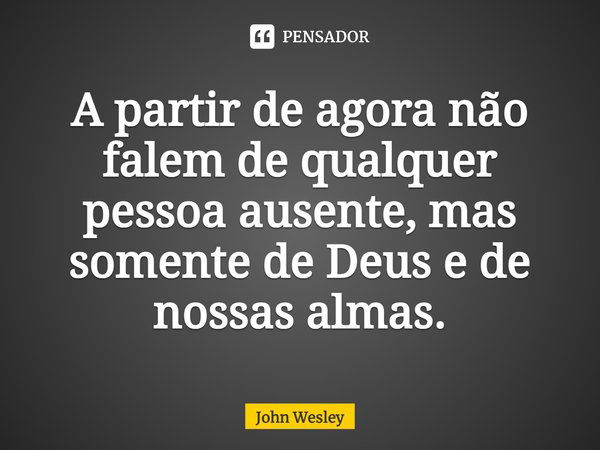 A partir de agora não falem de qualquer pessoa ausente, mas somente de Deus e de nossas almas.... Frase de John Wesley.