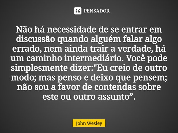 Não há necessidade de se entrar em discussão quando alguém falar algo errado, nem ainda trair a verdade, há um caminho intermediário. Você pode simplesmente diz... Frase de John Wesley.