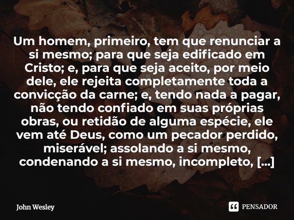 ⁠Um homem, primeiro, tem que renunciar a si mesmo; para que seja edificado em Cristo; e, para que seja aceito, por meio dele, ele rejeita completamente toda a c... Frase de John Wesley.