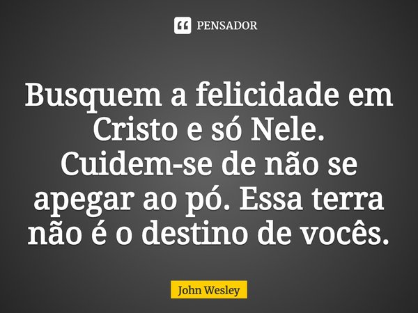 ⁠Busquem a felicidade em Cristo e só Nele. Cuidem-se de não se apegar ao pó. Essa terra não é o destino de vocês.... Frase de John Wesley.