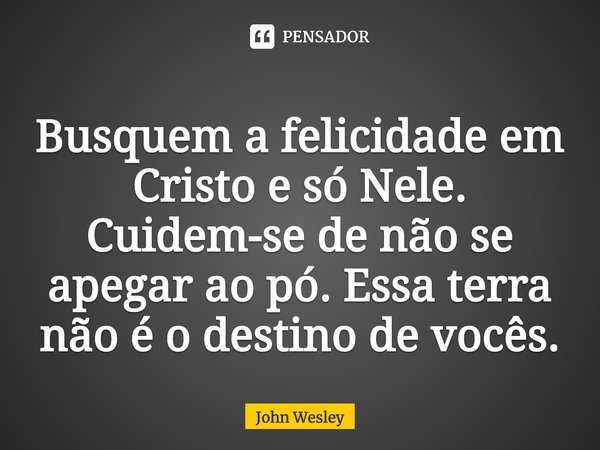 ⁠Busquem a felicidade em Cristo e só Nele. Cuidem-se de não se apegar ao pó. Essa terra não é o destino de vocês.... Frase de John Wesley.