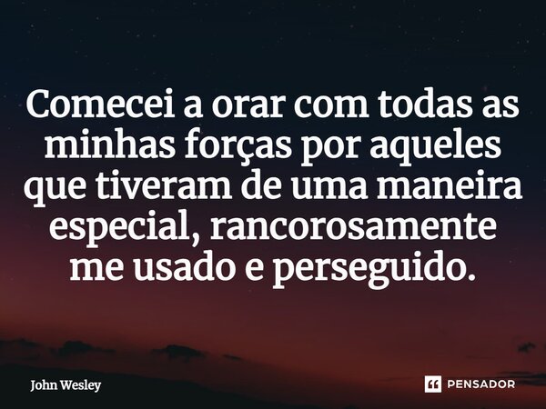 ⁠Comecei a orar com todas as minhas forças por aqueles que tiveram de uma maneira especial, rancorosamente me usado e perseguido.... Frase de John Wesley.
