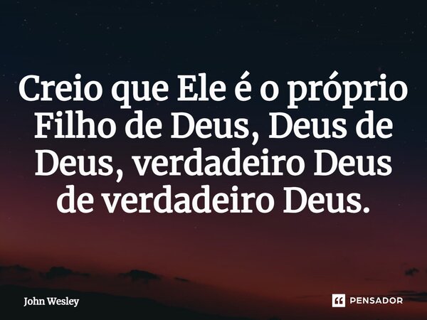 ⁠Creio que Ele é o próprio Filho de Deus, Deus de Deus, verdadeiro Deus de verdadeiro Deus.... Frase de John Wesley.