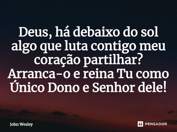 ⁠Deus, há debaixo do sol algo que luta contigo meu coração partilhar? Arranca-o e reina Tu como Único Dono e Senhor dele!... Frase de John Wesley.