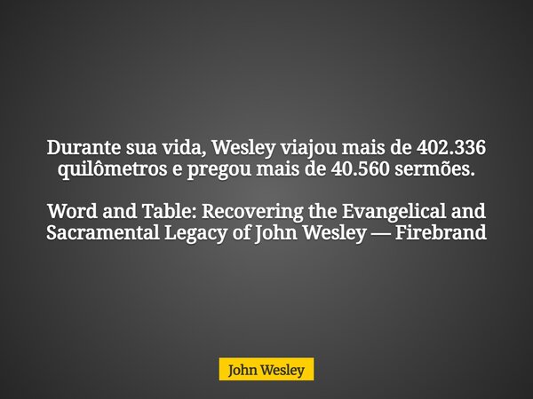 Durante sua vida, Wesley viajou mais de 402.336 quilômetros e pregou mais de 40.560 sermões. Word and Table: Recovering the Evangelical and Sacramental Legacy o... Frase de John Wesley.