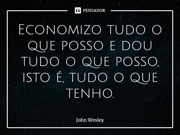 ⁠Economizo tudo o que posso e dou tudo o que posso, isto é, tudo o que tenho.... Frase de John Wesley.