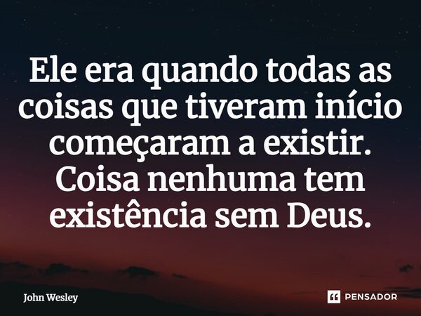⁠Ele era quando todas as coisas que tiveram início começaram a existir. Coisa nenhuma tem existência sem Deus.... Frase de John Wesley.
