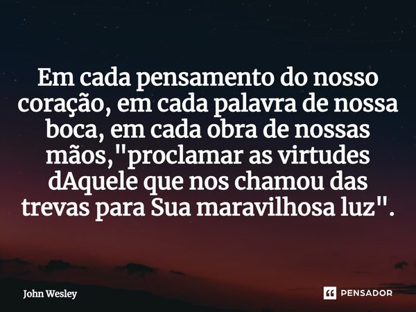 ⁠Em cada pensamento do nosso coração, em cada palavra de nossa boca, em cada obra de nossas mãos, "proclamar as virtudes dAquele que nos chamou das trevas ... Frase de John Wesley.
