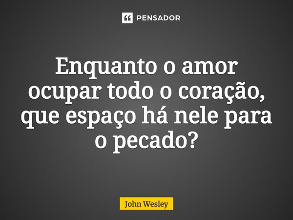 ⁠Enquanto o amor ocupar todo o coração, que espaço há nele para o pecado?... Frase de John Wesley.