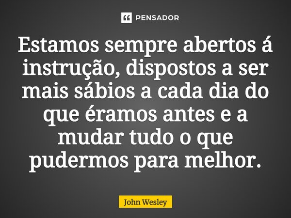 ⁠Estamos sempre abertos á instrução, dispostos a ser mais sábios a cada dia do que éramos antes e a mudar tudo o que pudermos para melhor.... Frase de John Wesley.