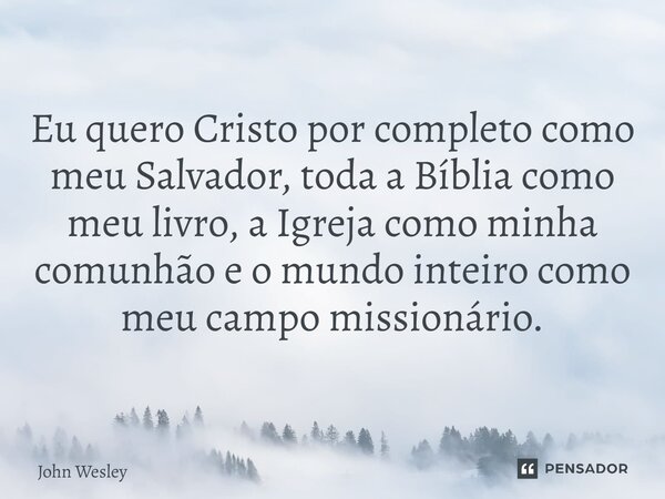 ⁠Eu quero Cristo por completo como meu Salvador, toda a Bíblia como meu livro, a Igreja como minha comunhão e o mundo inteiro como meu campo missionário.... Frase de John Wesley.