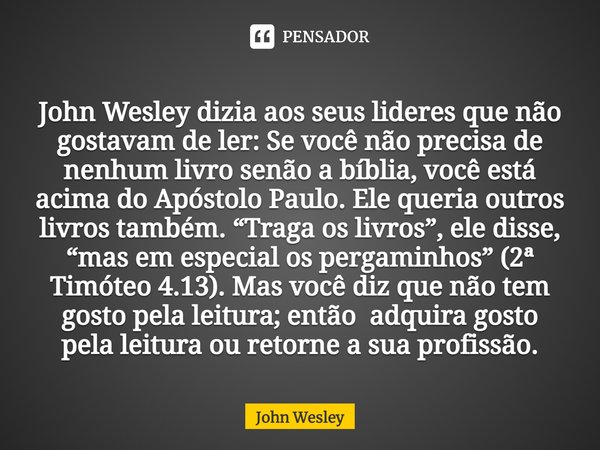 ⁠John Wesley dizia aos seus lideres que não gostavam de ler: Se você não precisa de nenhum livro senão a bíblia, você está acima do Apóstolo Paulo. Ele queria o... Frase de John Wesley.